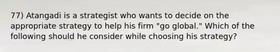 77) Atangadi is a strategist who wants to decide on the appropriate strategy to help his firm "go global." Which of the following should he consider while choosing his strategy?