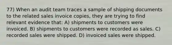 77) When an audit team traces a sample of shipping documents to the related sales invoice copies, they are trying to find relevant evidence that: A) shipments to customers were invoiced. B) shipments to customers were recorded as sales. C) recorded sales were shipped. D) invoiced sales were shipped.