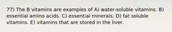 77) The B vitamins are examples of A) water-soluble vitamins. B) essential amino acids. C) essential minerals. D) fat soluble vitamins. E) vitamins that are stored in the liver.