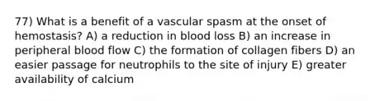 77) What is a benefit of a vascular spasm at the onset of hemostasis? A) a reduction in blood loss B) an increase in peripheral blood flow C) the formation of collagen fibers D) an easier passage for neutrophils to the site of injury E) greater availability of calcium