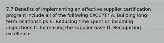 7.7 Benefits of implementing an effective supplier certification program include all of the following EXCEPT? A. Building long-term relationships B. Reducing time spent on incoming inspections C. Increasing the supplier base D. Recognizing excellence