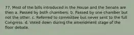 77. Most of the bills introduced in the House and the Senate are then a. Passed by both chambers. b. Passed by one chamber but not the other. c. Referred to committee but never sent to the full Congress. d. Voted down during the amendment stage of the floor debate.