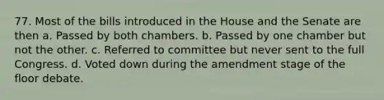 77. Most of the bills introduced in the House and the Senate are then a. Passed by both chambers. b. Passed by one chamber but not the other. c. Referred to committee but never sent to the full Congress. d. Voted down during the amendment stage of the floor debate.