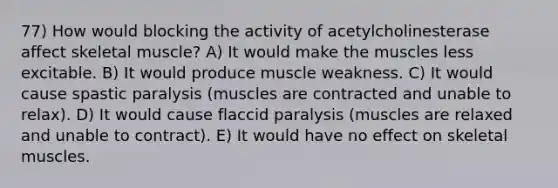 77) How would blocking the activity of acetylcholinesterase affect skeletal muscle? A) It would make the muscles less excitable. B) It would produce muscle weakness. C) It would cause spastic paralysis (muscles are contracted and unable to relax). D) It would cause flaccid paralysis (muscles are relaxed and unable to contract). E) It would have no effect on skeletal muscles.