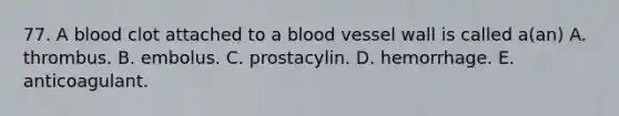 77. A blood clot attached to a blood vessel wall is called a(an) A. thrombus. B. embolus. C. prostacylin. D. hemorrhage. E. anticoagulant.