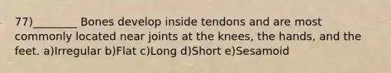 77)________ Bones develop inside tendons and are most commonly located near joints at the knees, the hands, and the feet. a)Irregular b)Flat c)Long d)Short e)Sesamoid