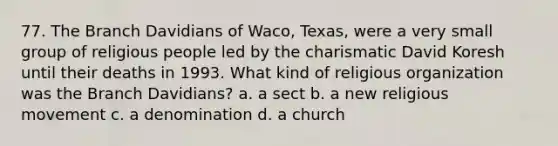 77. The Branch Davidians of Waco, Texas, were a very small group of religious people led by the charismatic David Koresh until their deaths in 1993. What kind of religious organization was the Branch Davidians? a. a sect b. a new religious movement c. a denomination d. a church