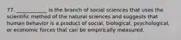 77. ____________ is the branch of social sciences that uses the scientific method of the natural sciences and suggests that human behavior is a product of social, biological, psychological, or economic forces that can be empirically measured.