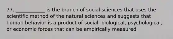 77. ____________ is the branch of social sciences that uses <a href='https://www.questionai.com/knowledge/koXrTCHtT5-the-scientific-method' class='anchor-knowledge'>the scientific method</a> of the natural sciences and suggests that human behavior is a product of social, biological, psychological, or economic forces that can be empirically measured.