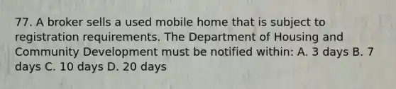 77. A broker sells a used mobile home that is subject to registration requirements. The Department of Housing and Community Development must be notified within: A. 3 days B. 7 days C. 10 days D. 20 days