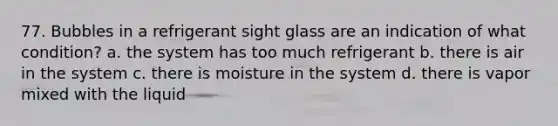 77. Bubbles in a refrigerant sight glass are an indication of what condition? a. the system has too much refrigerant b. there is air in the system c. there is moisture in the system d. there is vapor mixed with the liquid