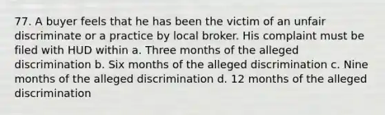 77. A buyer feels that he has been the victim of an unfair discriminate or a practice by local broker. His complaint must be filed with HUD within a. Three months of the alleged discrimination b. Six months of the alleged discrimination c. Nine months of the alleged discrimination d. 12 months of the alleged discrimination