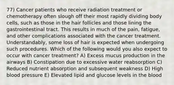 77) Cancer patients who receive radiation treatment or chemotherapy often slough off their most rapidly dividing body cells, such as those in the hair follicles and those lining the gastrointestinal tract. This results in much of the pain, fatigue, and other complications associated with the cancer treatment. Understandably, some loss of hair is expected when undergoing such procedures. Which of the following would you also expect to occur with cancer treatment? A) Excess mucus production in the airways B) Constipation due to excessive water reabsorption C) Reduced nutrient absorption and subsequent weakness D) High blood pressure E) Elevated lipid and glucose levels in the blood