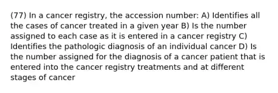 (77) In a cancer registry, the accession number: A) Identifies all the cases of cancer treated in a given year B) Is the number assigned to each case as it is entered in a cancer registry C) Identifies the pathologic diagnosis of an individual cancer D) Is the number assigned for the diagnosis of a cancer patient that is entered into the cancer registry treatments and at different stages of cancer