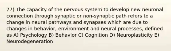 77) The capacity of the nervous system to develop new neuronal connection through synaptic or non-synaptic path refers to a change in neural pathways and synapses which are due to changes in behavior, environment and neural processes, defined as A) Psychology B) Behavior C) Cognition D) Neuroplasticity E) Neurodegeneration