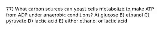 77) What carbon sources can yeast cells metabolize to make ATP from ADP under anaerobic conditions? A) glucose B) ethanol C) pyruvate D) lactic acid E) either ethanol or lactic acid