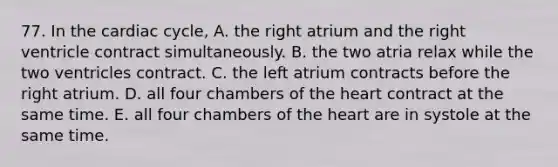 77. In the cardiac cycle, A. the right atrium and the right ventricle contract simultaneously. B. the two atria relax while the two ventricles contract. C. the left atrium contracts before the right atrium. D. all four chambers of the heart contract at the same time. E. all four chambers of the heart are in systole at the same time.