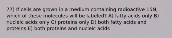 77) If cells are grown in a medium containing radioactive 15N, which of these molecules will be labeled? A) fatty acids only B) nucleic acids only C) proteins only D) both fatty acids and proteins E) both proteins and nucleic acids