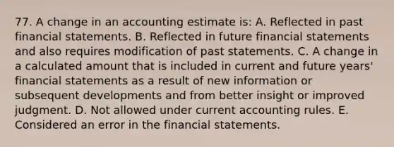 77. A change in an accounting estimate is: A. Reflected in past financial statements. B. Reflected in future financial statements and also requires modification of past statements. C. A change in a calculated amount that is included in current and future years' financial statements as a result of new information or subsequent developments and from better insight or improved judgment. D. Not allowed under current accounting rules. E. Considered an error in the financial statements.