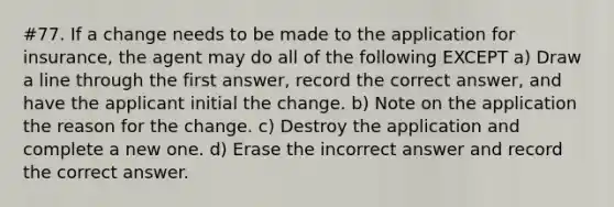 #77. If a change needs to be made to the application for insurance, the agent may do all of the following EXCEPT a) Draw a line through the first answer, record the correct answer, and have the applicant initial the change. b) Note on the application the reason for the change. c) Destroy the application and complete a new one. d) Erase the incorrect answer and record the correct answer.