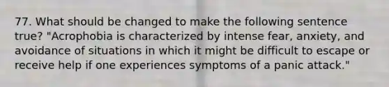 77. What should be changed to make the following sentence true? "Acrophobia is characterized by intense fear, anxiety, and avoidance of situations in which it might be difficult to escape or receive help if one experiences symptoms of a panic attack."