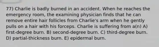 77) Charlie is badly burned in an accident. When he reaches the emergency room, the examining physician finds that he can remove entire hair follicles from Charlie's arm when he gently pulls on a hair with his forceps. Charlie is suffering from a(n) A) first-degree burn. B) second-degree burn. C) third-degree burn. D) partial-thickness burn. E) epidermal burn.