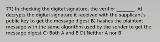 77) In checking the digital signature, the verifier ________. A) decrypts the digital signature it received with the supplicant's public key to get the message digest B) hashes the plaintext message with the same algorithm used by the sender to get the message digest C) Both A and B D) Neither A nor B