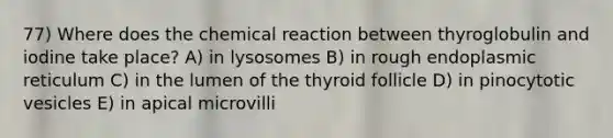 77) Where does the chemical reaction between thyroglobulin and iodine take place? A) in lysosomes B) in rough endoplasmic reticulum C) in the lumen of the thyroid follicle D) in pinocytotic vesicles E) in apical microvilli