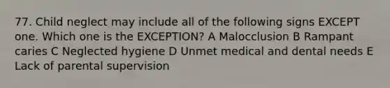 77. Child neglect may include all of the following signs EXCEPT one. Which one is the EXCEPTION? A Malocclusion B Rampant caries C Neglected hygiene D Unmet medical and dental needs E Lack of parental supervision