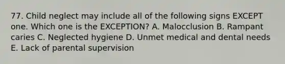 77. Child neglect may include all of the following signs EXCEPT one. Which one is the EXCEPTION? A. Malocclusion B. Rampant caries C. Neglected hygiene D. Unmet medical and dental needs E. Lack of parental supervision
