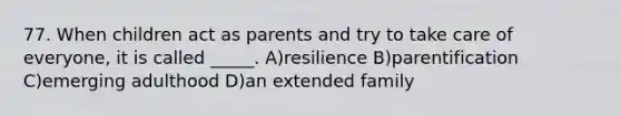 77. When children act as parents and try to take care of everyone, it is called _____. A)resilience B)parentification C)emerging adulthood D)an extended family