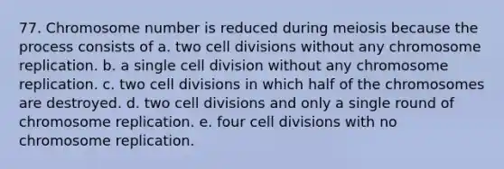 77. Chromosome number is reduced during meiosis because the process consists of a. two cell divisions without any chromosome replication. b. a single cell division without any chromosome replication. c. two cell divisions in which half of the chromosomes are destroyed. d. two cell divisions and only a single round of chromosome replication. e. four cell divisions with no chromosome replication.