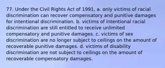 77. Under the Civil Rights Act of 1991, a. only victims of racial discrimination can recover compensatory and punitive damages for intentional discrimination. b. victims of intentional racial discrimination are still entitled to receive unlimited compensatory and punitive damages. c. victims of sex discrimination are no longer subject to ceilings on the amount of recoverable punitive damages. d. victims of disability discrimination are not subject to ceilings on the amount of recoverable compensatory damages.