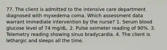 77. The client is admitted to the intensive care department diagnosed with myxedema coma. Which assessment data warrant immediate intervention by the nurse? 1. Serum blood glucose level of 74 mg/dL. 2. Pulse oximeter reading of 90%. 3. Telemetry reading showing sinus bradycardia. 4. The client is lethargic and sleeps all the time.