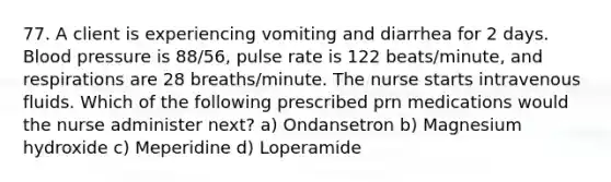 77. A client is experiencing vomiting and diarrhea for 2 days. Blood pressure is 88/56, pulse rate is 122 beats/minute, and respirations are 28 breaths/minute. The nurse starts intravenous fluids. Which of the following prescribed prn medications would the nurse administer next? a) Ondansetron b) Magnesium hydroxide c) Meperidine d) Loperamide