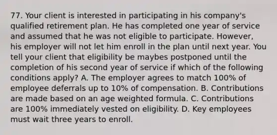 77. Your client is interested in participating in his company's qualified retirement plan. He has completed one year of service and assumed that he was not eligible to participate. However, his employer will not let him enroll in the plan until next year. You tell your client that eligibility be maybes postponed until the completion of his second year of service if which of the following conditions apply? A. The employer agrees to match 100% of employee deferrals up to 10% of compensation. B. Contributions are made based on an age weighted formula. C. Contributions are 100% immediately vested on eligibility. D. Key employees must wait three years to enroll.