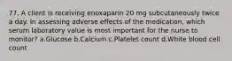 77. A client is receiving enoxaparin 20 mg subcutaneously twice a day. In assessing adverse effects of the medication, which serum laboratory value is most important for the nurse to monitor? a.Glucose b.Calcium c.Platelet count d.White blood cell count