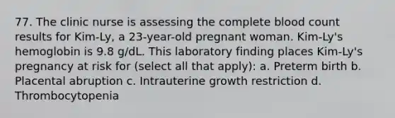 77. The clinic nurse is assessing the complete blood count results for Kim-Ly, a 23-year-old pregnant woman. Kim-Ly's hemoglobin is 9.8 g/dL. This laboratory finding places Kim-Ly's pregnancy at risk for (select all that apply): a. Preterm birth b. Placental abruption c. Intrauterine growth restriction d. Thrombocytopenia