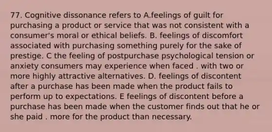 77. Cognitive dissonance refers to A.feelings of guilt for purchasing a product or service that was not consistent with a consumer's moral or ethical beliefs. B. feelings of discomfort associated with purchasing something purely for the sake of prestige. C the feeling of postpurchase psychological tension or anxiety consumers may experience when faced . with two or more highly attractive alternatives. D. feelings of discontent after a purchase has been made when the product fails to perform up to expectations. E feelings of discontent before a purchase has been made when the customer finds out that he or she paid . more for the product than necessary.