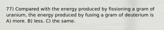 77) Compared with the energy produced by fissioning a gram of uranium, the energy produced by fusing a gram of deuterium is A) more. B) less. C) the same.