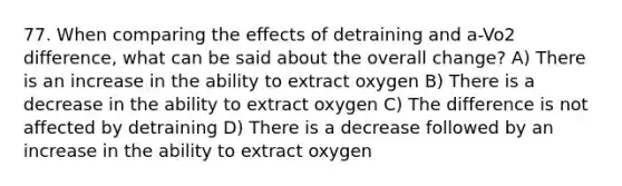 77. When comparing the effects of detraining and a-Vo2 difference, what can be said about the overall change? A) There is an increase in the ability to extract oxygen B) There is a decrease in the ability to extract oxygen C) The difference is not affected by detraining D) There is a decrease followed by an increase in the ability to extract oxygen