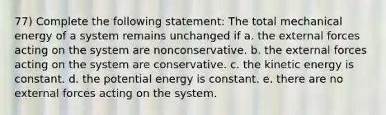 77) Complete the following statement: The total mechanical energy of a system remains unchanged if a. the external forces acting on the system are nonconservative. b. the external forces acting on the system are conservative. c. the kinetic energy is constant. d. the potential energy is constant. e. there are no external forces acting on the system.