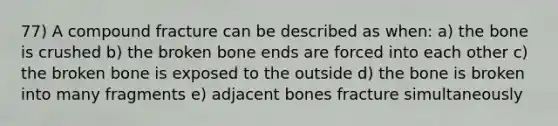 77) A compound fracture can be described as when: a) the bone is crushed b) the broken bone ends are forced into each other c) the broken bone is exposed to the outside d) the bone is broken into many fragments e) adjacent bones fracture simultaneously