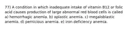 77) A condition in which inadequate intake of vitamin B12 or folic acid causes production of large abnormal red blood cells is called a) hemorrhagic anemia. b) aplastic anemia. c) megaloblastic anemia. d) pernicious anemia. e) iron deficiency anemia.