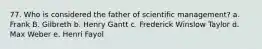 77. Who is considered the father of scientific management? a. Frank B. Gilbreth b. Henry Gantt c. Frederick Winslow Taylor d. Max Weber e. Henri Fayol