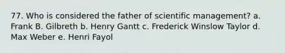 77. Who is considered the father of scientific management? a. Frank B. Gilbreth b. Henry Gantt c. Frederick Winslow Taylor d. Max Weber e. Henri Fayol