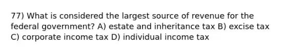 77) What is considered the largest source of revenue for the federal government? A) estate and inheritance tax B) excise tax C) corporate income tax D) individual income tax