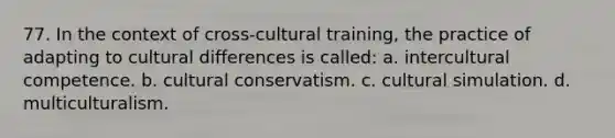 77. In the context of cross-cultural training, the practice of adapting to cultural differences is called: a. intercultural competence. b. cultural conservatism. c. cultural simulation. d. multiculturalism.