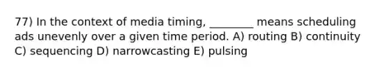 77) In the context of media timing, ________ means scheduling ads unevenly over a given time period. A) routing B) continuity C) sequencing D) narrowcasting E) pulsing