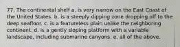 77. The continental shelf a. is very narrow on the East Coast of the United States. b. is a steeply dipping zone dropping off to the deep seafloor. c. is a featureless plain unlike the neighboring continent. d. is a gently sloping platform with a variable landscape, including submarine canyons. e. all of the above.